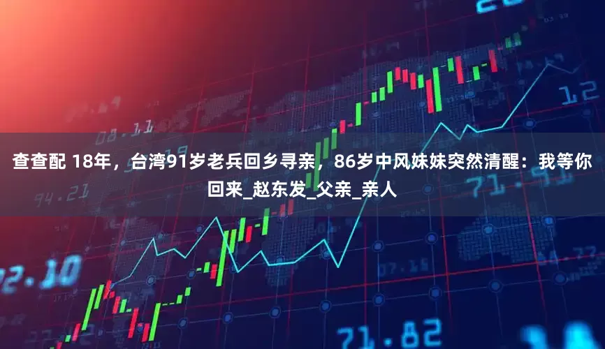 查查配 18年，台湾91岁老兵回乡寻亲，86岁中风妹妹突然清醒：我等你回来_赵东发_父亲_亲人