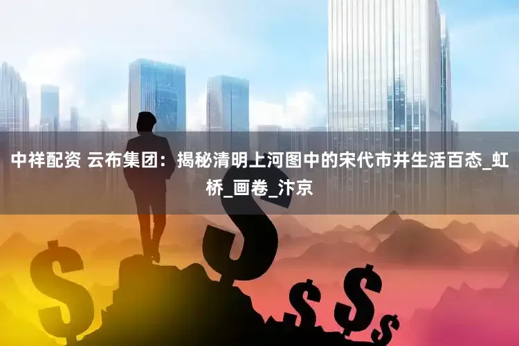 中祥配资 云布集团：揭秘清明上河图中的宋代市井生活百态_虹桥_画卷_汴京