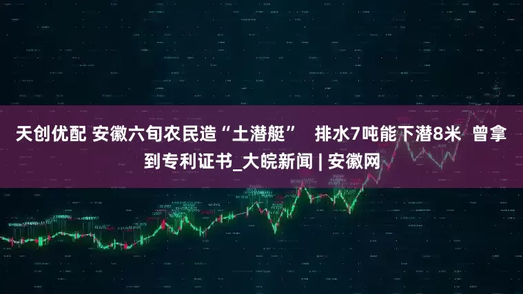 天创优配 安徽六旬农民造“土潜艇”   排水7吨能下潜8米  曾拿到专利证书_大皖新闻 | 安徽网