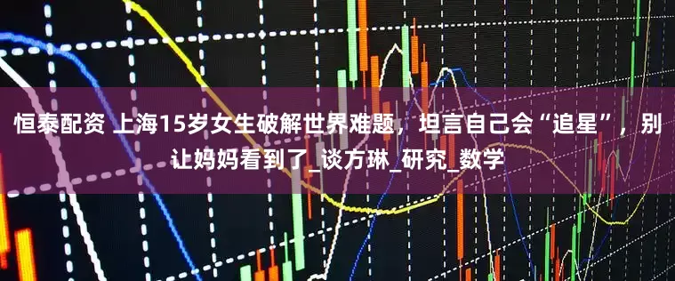 恒泰配资 上海15岁女生破解世界难题，坦言自己会“追星”，别让妈妈看到了_谈方琳_研究_数学
