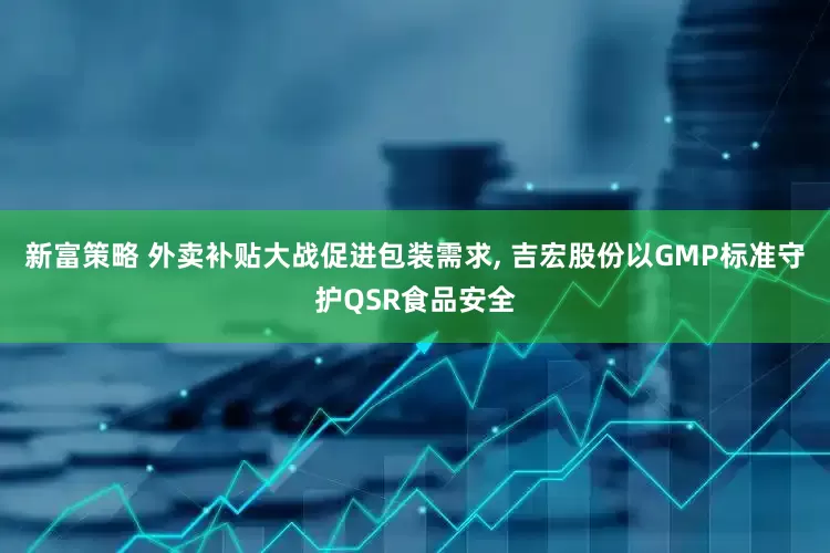 新富策略 外卖补贴大战促进包装需求, 吉宏股份以GMP标准守护QSR食品安全