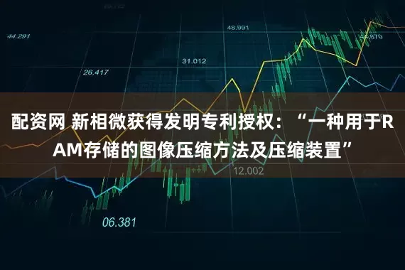 配资网 新相微获得发明专利授权：“一种用于RAM存储的图像压缩方法及压缩装置”