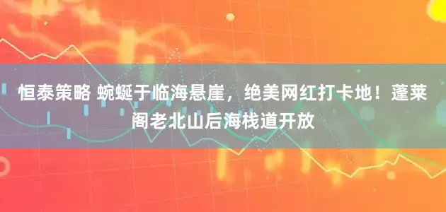 恒泰策略 蜿蜒于临海悬崖，绝美网红打卡地！蓬莱阁老北山后海栈道开放