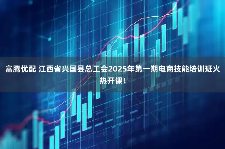 富腾优配 江西省兴国县总工会2025年第一期电商技能培训班火热开课！