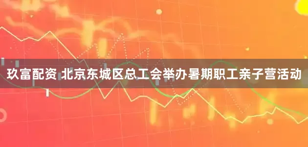 玖富配资 北京东城区总工会举办暑期职工亲子营活动