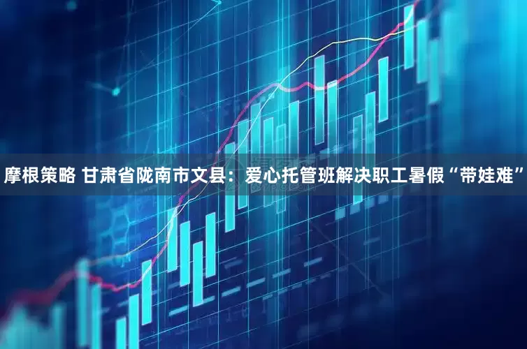 摩根策略 甘肃省陇南市文县：爱心托管班解决职工暑假“带娃难”