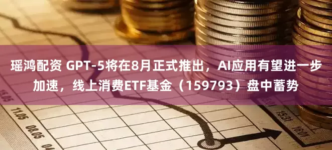 瑶鸿配资 GPT-5将在8月正式推出，AI应用有望进一步加速，线上消费ETF基金（159793）盘中蓄势