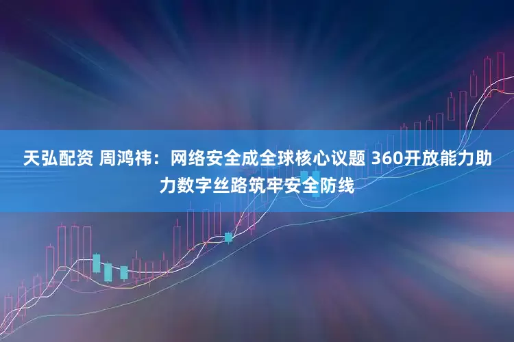 天弘配资 周鸿祎：网络安全成全球核心议题 360开放能力助力数字丝路筑牢安全防线
