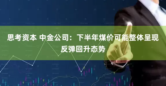 思考资本 中金公司：下半年煤价可能整体呈现反弹回升态势