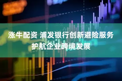 涨牛配资 浦发银行创新避险服务护航企业跨境发展
