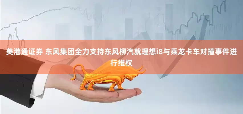 美港通证券 东风集团全力支持东风柳汽就理想i8与乘龙卡车对撞事件进行维权