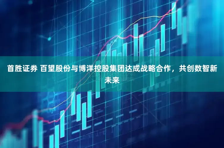 首胜证券 百望股份与博洋控股集团达成战略合作，共创数智新未来