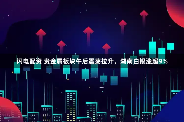 闪电配资 贵金属板块午后震荡拉升，湖南白银涨超9%