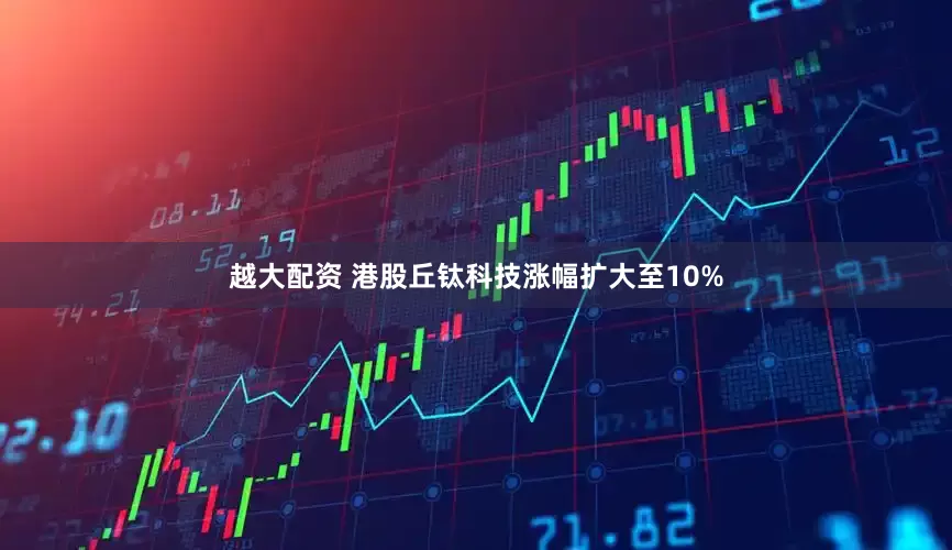 越大配资 港股丘钛科技涨幅扩大至10%
