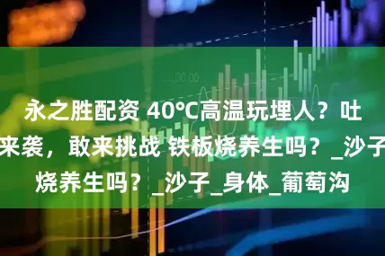 永之胜配资 40℃高温玩埋人?吐鲁番沙疗旺季来袭,敢来挑战 铁板烧养生吗?_沙子_身体_葡萄沟
