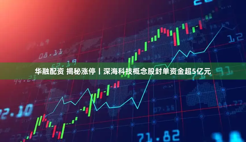 华融配资 揭秘涨停丨深海科技概念股封单资金超5亿元