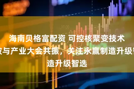 海南贝格富配资 可控核聚变技术突破与产业大会共振，关注永赢制造升级智选