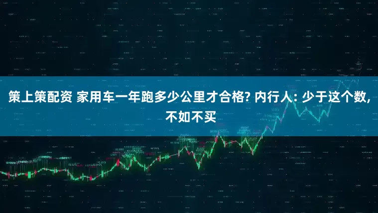 策上策配资 家用车一年跑多少公里才合格? 内行人: 少于这个数, 不如不买