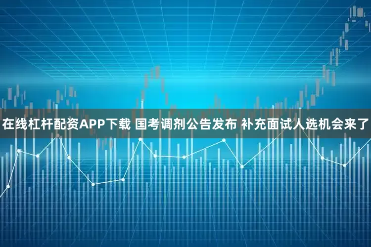 在线杠杆配资APP下载 国考调剂公告发布 补充面试人选机会来了