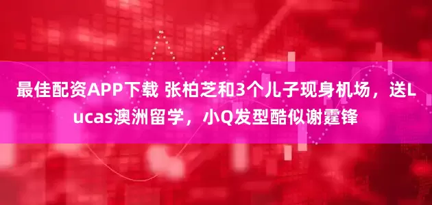 最佳配资APP下载 张柏芝和3个儿子现身机场，送Lucas澳洲留学，小Q发型酷似谢霆锋