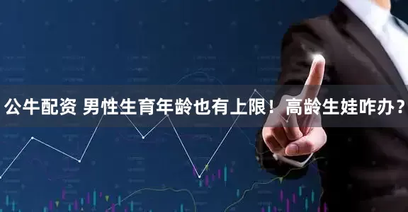 公牛配资 男性生育年龄也有上限！高龄生娃咋办？