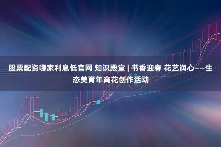 股票配资哪家利息低官网 知识殿堂 | 书香迎春 花艺润心——生态美育年宵花创作活动