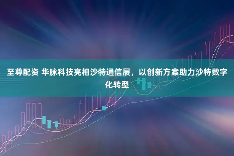 至尊配资 华脉科技亮相沙特通信展，以创新方案助力沙特数字化转型
